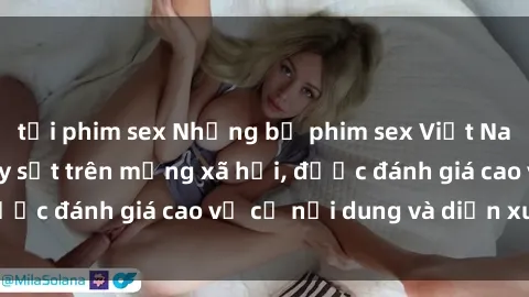 tải phim sex Những bộ phim sex Việt Nam cực hot đang gây sốt trên mạng xã hội, được đánh giá cao về cả nội dung và diễn xuất.