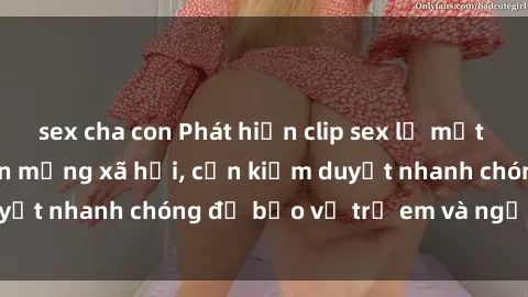 sex cha con Phát hiện clip sex lạ mắt đang lan truyền trên mạng xã hội, cần kiểm duyệt nhanh chóng để bảo vệ trẻ em và người dùng.