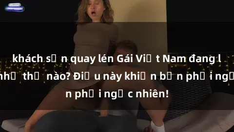 khách sạn quay lén Gái Việt Nam đang làm tình như thế nào? Điều này khiến bạn phải ngạc nhiên!