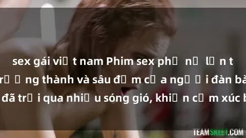 sex gái việt nam Phim sex phụ nữ lớn tuổi: Sự quyến rũ trưởng thành và sâu đậm của người đàn bà đã trải qua nhiều sóng gió, khiến cảm xúc bùng cháy và mãnh liệt.