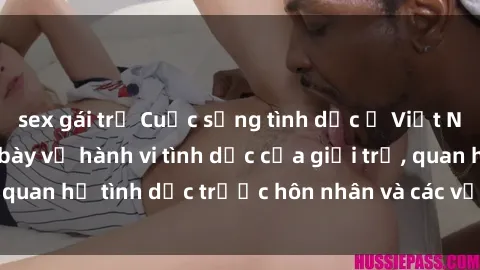 sex gái trẻ Cuộc sống tình dục ở Việt Nam: Sự thật phơi bày về hành vi tình dục của giới trẻ, quan hệ tình dục trước hôn nhân và các vấn đề liên quan.