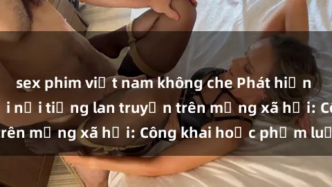 sex phim việt nam không che Phát hiện clip sex của người nổi tiếng lan truyền trên mạng xã hội: Công khai hoặc phạm luật?