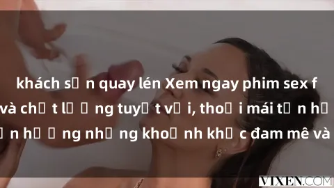 khách sạn quay lén Xem ngay phim sex full HD, cực sắc nét và chất lượng tuyệt vời, thoải mái tận hưởng những khoảnh khắc đam mê và kích thích tại đây.