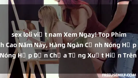 sex loli việt nam Xem Ngay! Top Phim Sex Mới Nhất Đỉnh Cao Năm Này, Hàng Ngàn Cảnh Nóng Hấp Dẫn Chưa Từng Xuất Hiện Trên Truyền Hình