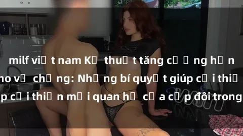 milf việt nam Kỹ thuật tăng cường hạnh phúc tình dục cho vợ chồng: Những bí quyết giúp cải thiện mối quan hệ của cặp đôi trong phòng ngủ