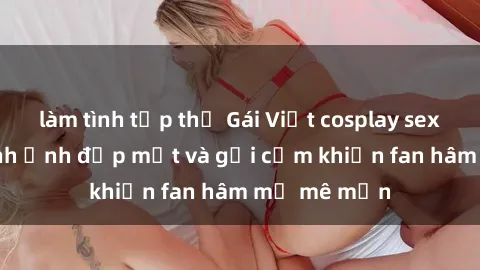 làm tình tập thể Gái Việt cosplay sexy: Những hình ảnh đẹp mắt và gợi cảm khiến fan hâm mộ mê mẩn