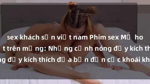 sex khách sạn việt nam Phim sex Mỹ hot nhất đang gây sốt trên mạng: Những cảnh nóng đầy kích thích đưa bạn đến cực khoái không ngờ!