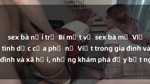 sex bà nội trợ Bí mật về sex bà mẹ Việt Nam: Cuộc sống tình dục của phụ nữ Việt trong gia đình và xã hội, những khám phá đầy bất ngờ và thú vị.