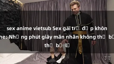sex anime vietsub Sex gái trẻ đẹp không che: Những phút giây mãn nhãn không thể bỏ lỡ