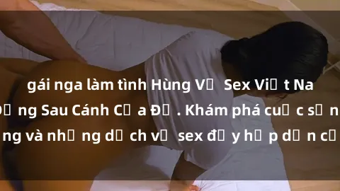 gái nga làm tình Hùng Vỹ Sex Việt Nam: Những Bí Mật Đằng Sau Cánh Cửa Đỏ. Khám phá cuộc sống và những dịch vụ sex đầy hấp dẫn của người Việt Nam.