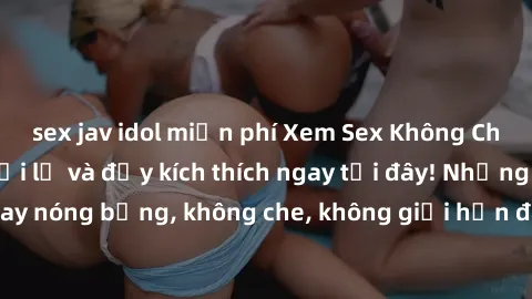 sex jav idol miễn phí Xem Sex Không Che: Trải nghiệm mới lạ và đầy kích thích ngay tại đây! Những cảnh quay nóng bỏng, không che, không giới hạn đang chờ đón bạn. Đừng bỏ lỡ!
