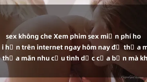 sex không che Xem phim sex miễn phí hoàn toàn không giới hạn trên internet ngay hôm nay để thỏa mãn nhu cầu tình dục của bạn mà không tốn chi phí.