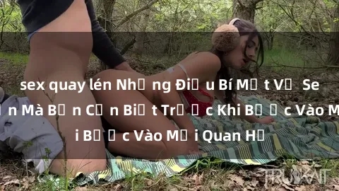 sex quay lén Những Điều Bí Mật Về Sex Người Lớn Mà Bạn Cần Biết Trước Khi Bước Vào Mối Quan Hệ