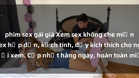 phim sex gái già Xem sex không che miễn phí - Những clip sex hấp dẫn, kịch tính, đầy kích thích cho người xem. Cập nhật hàng ngày, hoàn toàn miễn phí, độ phân giải cao.