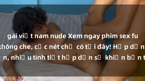 gái việt nam nude Xem ngay phim sex full HD đỉnh cao, không che, cực nét chỉ có tại đây! Hấp dẫn, nhiều tình tiết hấp dẫn sẽ khiến bạn thỏa mãn đắm say.
