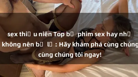 sex thiếu niên Top bộ phim sex hay nhất mà bạn không nên bỏ lỡ: Hãy khám phá cùng chúng tôi ngay!