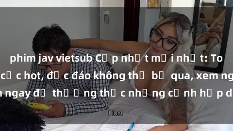 phim jav vietsub Cập nhật mới nhất: Top phim JAV Vietsub cực hot, độc đáo không thể bỏ qua, xem ngay để thưởng thức những cảnh hấp dẫn và đầy kích thích!