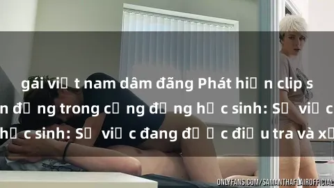 gái việt nam dâm đãng Phát hiện clip sex nữ sinh gây chấn động trong cộng đồng học sinh: Sự việc đang được điều tra và xử lý