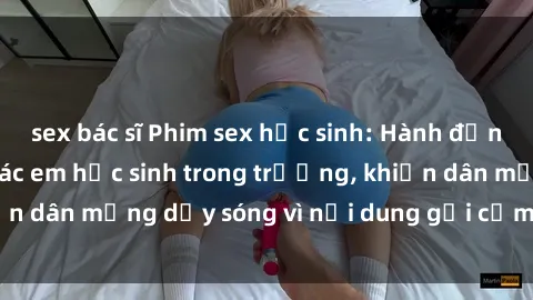 sex bác sĩ Phim sex học sinh: Hành động nóng bỏng của các em học sinh trong trường, khiến dân mạng dậy sóng vì nội dung gợi cảm và kích thích.