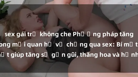 sex gái trẻ không che Phương pháp tăng cường gắn kết trong mối quan hệ vợ chồng qua sex: Bí mật giúp tăng sự gần gũi, thăng hoa và hạnh phúc cho cặp đôi