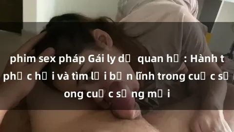 phim sex pháp Gái ly dị quan hệ: Hành trình tự phục hồi và tìm lại bản lĩnh trong cuộc sống mới