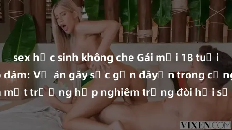 sex học sinh không che Gái mới 18 tuổi bị trói và bị hiếp dâm: Vụ án gây sốc gần đâyến trong cộng đồng. Đây là một trường hợp nghiêm trọng đòi hỏi sự can thiệp mạnh mẽ từ phía công lý.