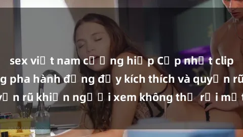 sex việt nam cưỡng hiếp Cập nhật clip nóng BDSM: Những pha hành động đầy kích thích và quyến rũ khiến người xem không thể rời mắt. Đừng bỏ lỡ!