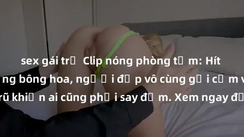 sex gái trẻ Clip nóng phòng tắm: Hít thở nồng nàn hương bông hoa, người đẹp vô cùng gợi cảm và quyến rũ khiến ai cũng phải say đắm. Xem ngay để trải nghiệm điều đặc biệt!