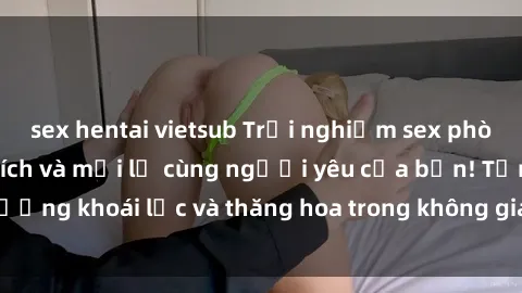 sex hentai vietsub Trải nghiệm sex phòng tắm đầy kích thích và mới lạ cùng người yêu của bạn! Tận hưởng khoái lạc và thăng hoa trong không gian tắm ấm áp và gợi cảm.