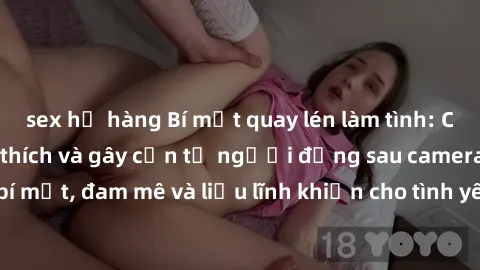 sex họ hàng Bí mật quay lén làm tình: Câu chuyện đầy kích thích và gây cấn từ người đứng sau camera. Hành động bí mật, đam mê và liều lĩnh khiến cho tình yêu trở nên mãnh liệt hơn bao giờ hết.