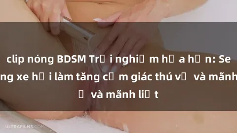 clip nóng BDSM Trải nghiệm hứa hẹn: Sex trong xe hơi làm tăng cảm giác thú vị và mãnh liệt