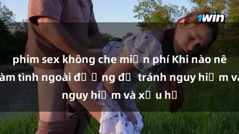 phim sex không che miễn phí Khi nào nên tránh làm tình ngoài đường để tránh nguy hiểm và xấu hổ
