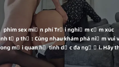 phim sex miễn phí Trải nghiệm cảm xúc mới mẻ với làm tình tập thể: Cùng nhau khám phá niềm vui và sự mãnh liệt trong mối quan hệ tình dục đa người. Hãy thử ngay để biết cảm giác thú vị này!