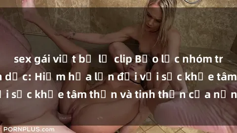 sex gái việt bị lộ clip Bạo lực nhóm trong các hành vi tình dục: Hiểm họa lớn đối với sức khỏe tâm thần và tinh thần của nạn nhân.