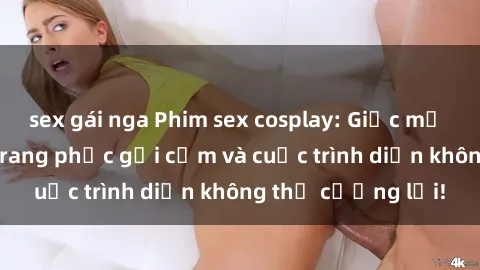 sex gái nga Phim sex cosplay: Giấc mơ  cùng những bộ trang phục gợi cảm và cuộc trình diễn không thể cưỡng lại!
