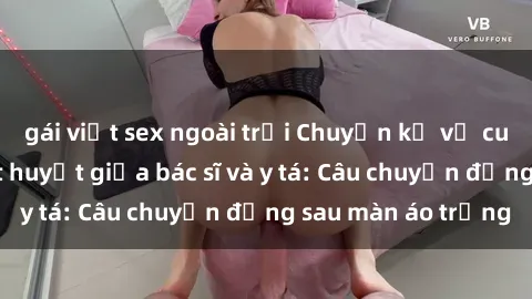gái việt sex ngoài trời Chuyện kể về cuộc tình đầy nhiệt huyết giữa bác sĩ và y tá: Câu chuyện đằng sau màn áo trắng