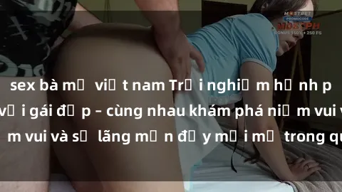 sex bà mẹ việt nam Trải nghiệm hạnh phúc khi làm tình với gái đẹp – cùng nhau khám phá niềm vui và sự lãng mạn đầy mới mẻ trong quan hệ của bạn.