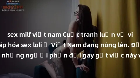 sex milf việt nam Cuộc tranh luận về việc có nên hợp pháp hóa sex loli ở Việt Nam đang nóng lên. Đồng thời, cũng có những người phản đối gay gắt việc này vì lo ngại về tác động tiêu cực lên trẻ em và 