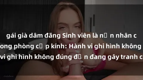 gái già dâm đãng Sinh viên là nạn nhân của video quay lén trong phòng cấp kính: Hành vi ghi hình không đúng đắn đang gây tranh cãi lớn