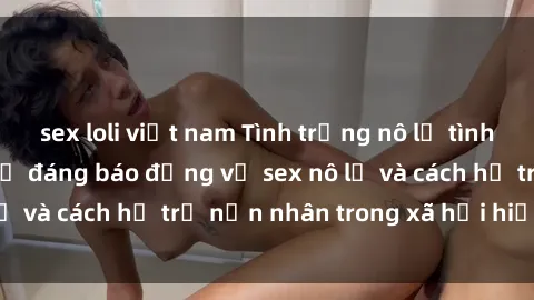 sex loli việt nam Tình trạng nô lệ tình dục: Những thực tế đáng báo động về sex nô lệ và cách hỗ trợ nạn nhân trong xã hội hiện nay
