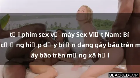 tải phim sex về máy Sex Việt Nam: Bí mật về vụ cưỡng hiếp đầy bí ẩn đang gây bão trên mạng xã hội