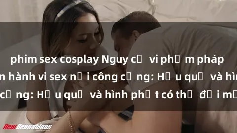 phim sex cosplay Nguy cơ vi phạm pháp luật khi thực hiện hành vi sex nơi công cộng: Hậu quả và hình phạt có thể đối mặt