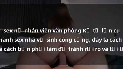 sex nữ nhân viên văn phòng Kể từ lần cuối cùng bạn thực hành sex nhà vệ sinh công cộng, đây là cách bạn phải làm để tránh rủi ro và tối ưu trải nghiệm.