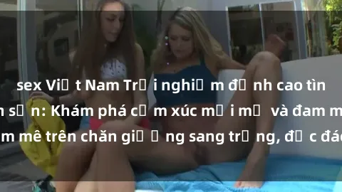 sex Việt Nam Trải nghiệm đỉnh cao tình yêu tại sex khách sạn: Khám phá cảm xúc mới mẻ và đam mê trên chăn giường sang trọng, độc đáo, không giới hạn.