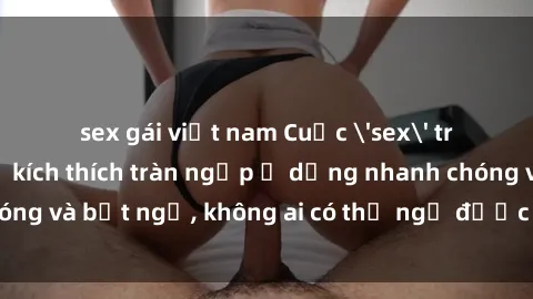 sex gái việt nam Cuộc 'sex' trong thang máy: Khi sự kích thích tràn ngập ở dạng nhanh chóng và bất ngờ, không ai có thể ngờ được điều gì sẽ xảy ra!
