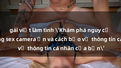 gái việt làm tình 'Khám phá nguy cơ của việc sử dụng sex camera ẩn và cách bảo vệ thông tin cá nhân của bạn'