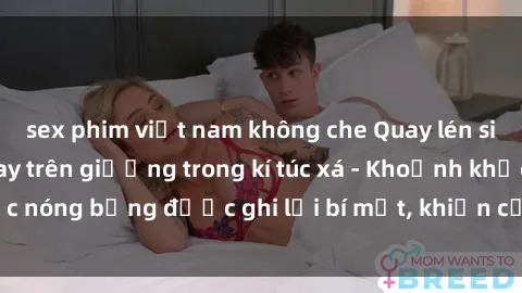sex phim việt nam không che Quay lén sinh viên làm tình ngay trên giường trong kí túc xá - Khoảnh khắc nóng bỏng được ghi lại bí mật, khiến cả trường học xôn xao.