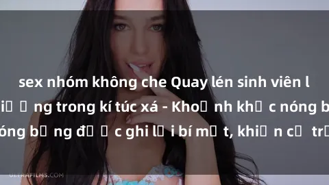 sex nhóm không che Quay lén sinh viên làm tình ngay trên giường trong kí túc xá - Khoảnh khắc nóng bỏng được ghi lại bí mật, khiến cả trường học xôn xao.