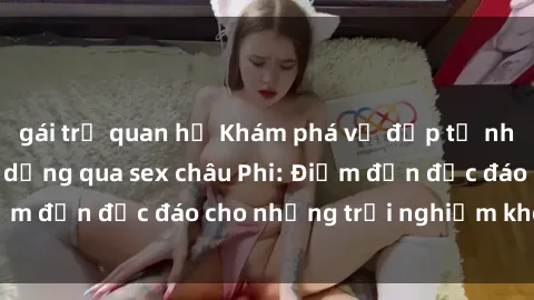 gái trẻ quan hệ Khám phá vẻ đẹp tự nhiên và văn hóa đa dạng qua sex châu Phi: Điểm đến độc đáo cho những trải nghiệm khó quên