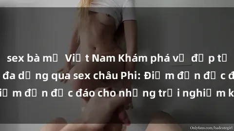 sex bà mẹ Việt Nam Khám phá vẻ đẹp tự nhiên và văn hóa đa dạng qua sex châu Phi: Điểm đến độc đáo cho những trải nghiệm khó quên